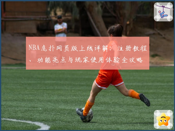NBA虎扑网页版上线详解：注册教程、功能亮点与玩家使用体验全攻略