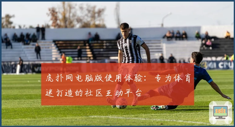 虎扑网电脑版使用体验：专为体育迷打造的社区互动平台
