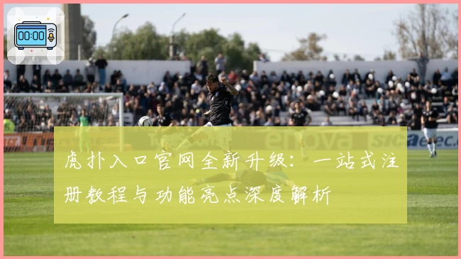 虎扑入口官网全新升级：一站式注册教程与功能亮点深度解析