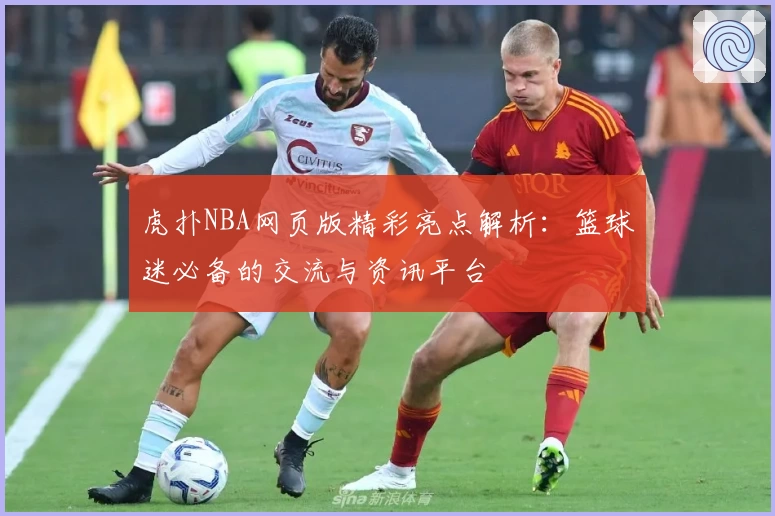 虎扑NBA网页版精彩亮点解析：篮球迷必备的交流与资讯平台