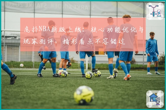 虎扑NBA新版上线：核心功能优化与玩家测评，精彩看点不容错过