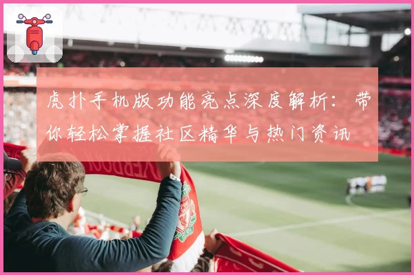 虎扑手机版功能亮点深度解析:带你轻松掌握社区精华与热门资讯