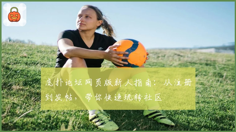 虎扑论坛网页版新人指南：从注册到发帖，带你快速玩转社区