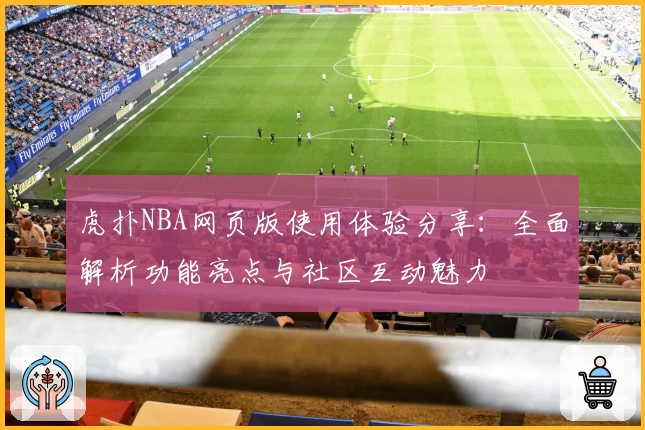 虎扑NBA网页版使用体验分享：全面解析功能亮点与社区互动魅力