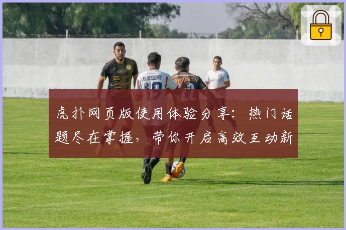 虎扑网页版使用体验分享：热门话题尽在掌握，带你开启高效互动新方式！