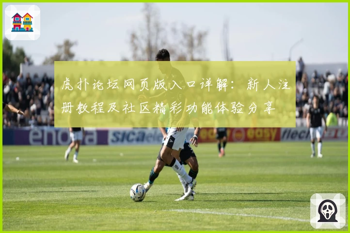 虎扑论坛网页版入口详解:新人注册教程及社区精彩功能体验分享