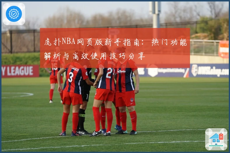虎扑NBA网页版新手指南：热门功能解析与高效使用技巧分享
