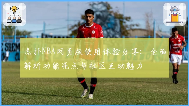 虎扑NBA网页版使用体验分享：全面解析功能亮点与社区互动魅力