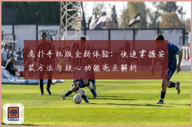 虎扑手机版全新体验：快速掌握安装方法与核心功能亮点解析