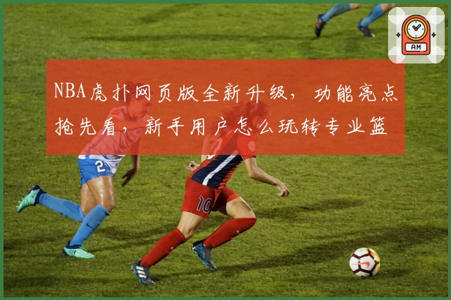 NBA虎扑网页版全新升级，功能亮点抢先看，新手用户怎么玩转专业篮球社区？