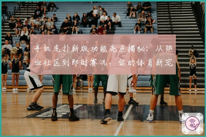 手机虎扑新版功能亮点揭秘：从热血社区到即时赛况，你的体育新宠
