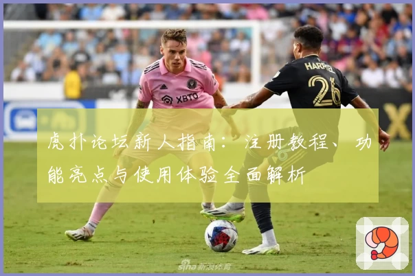 虎扑论坛新人指南：注册教程、功能亮点与使用体验全面解析