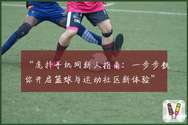 “虎扑手机网新人指南：一步步教你开启篮球与运动社区新体验”