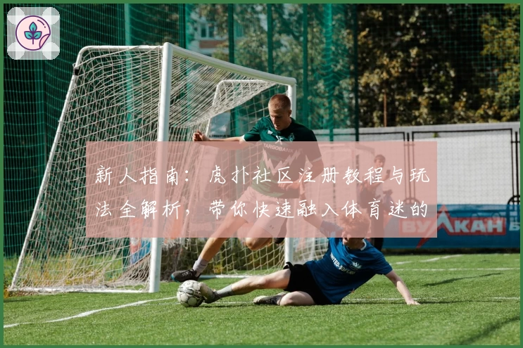 新人指南：虎扑社区注册教程与玩法全解析，带你快速融入体育迷的天堂