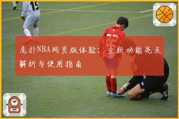 虎扑NBA网页版体验:全新功能亮点解析与使用指南