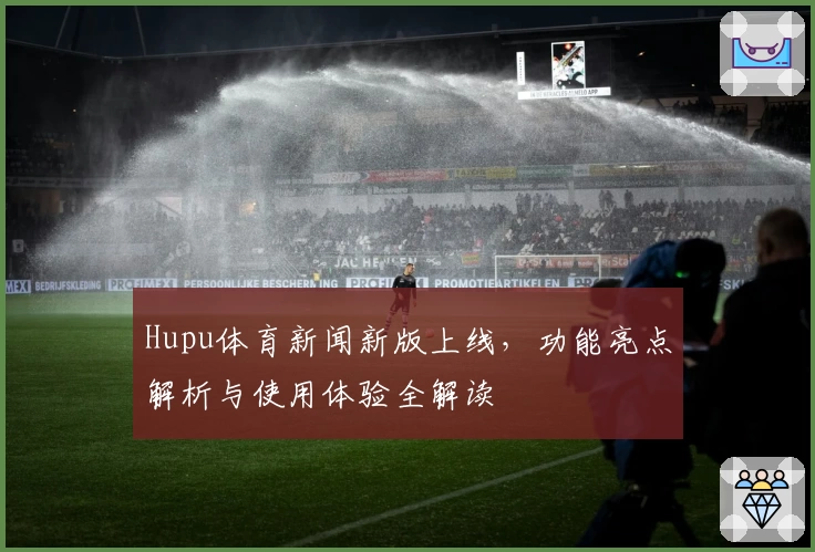Hupu体育新闻新版上线，功能亮点解析与使用体验全解读