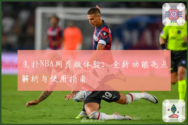 虎扑NBA网页版体验：全新功能亮点解析与使用指南