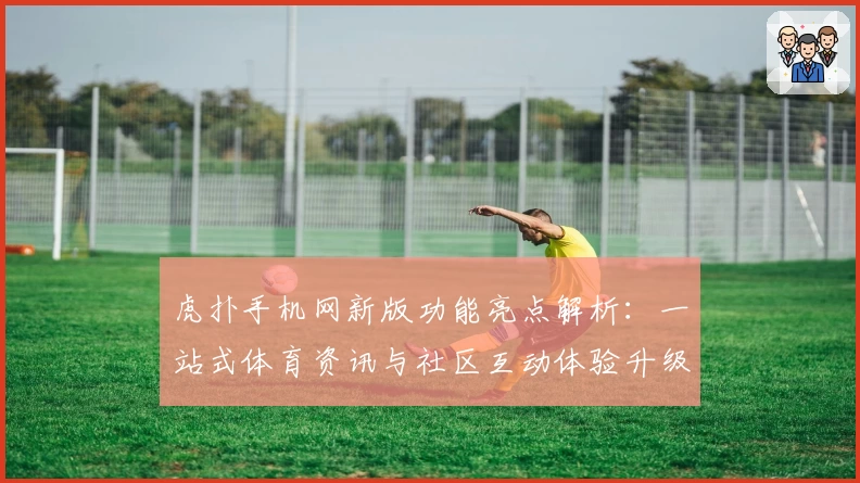 虎扑手机网新版功能亮点解析：一站式体育资讯与社区互动体验升级