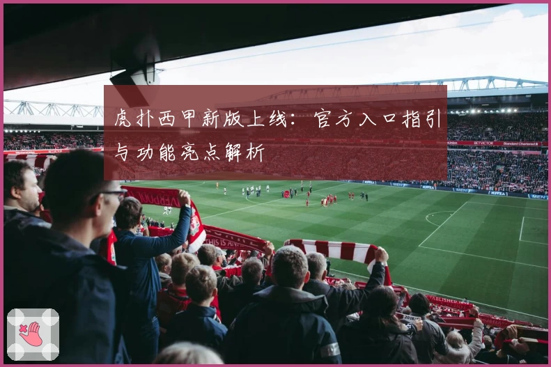 虎扑西甲新版上线:官方入口指引与功能亮点解析