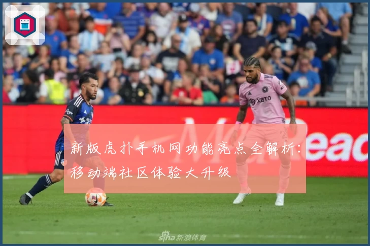 新版虎扑手机网功能亮点全解析：移动端社区体验大升级