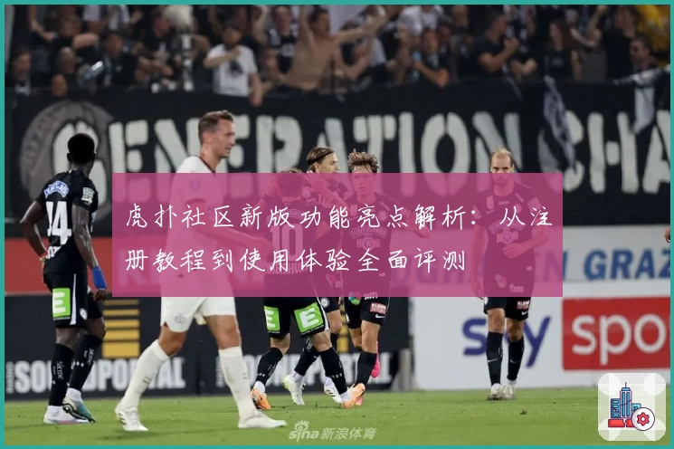 虎扑社区新版功能亮点解析：从注册教程到使用体验全面评测