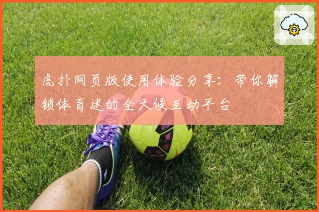 虎扑网页版使用体验分享：带你解锁体育迷的全天候互动平台