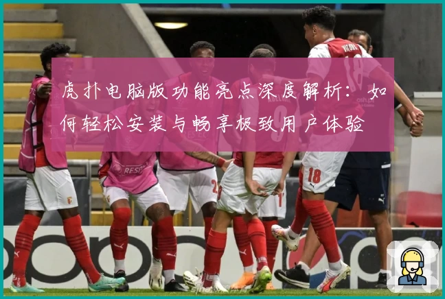 虎扑电脑版功能亮点深度解析：如何轻松安装与畅享极致用户体验