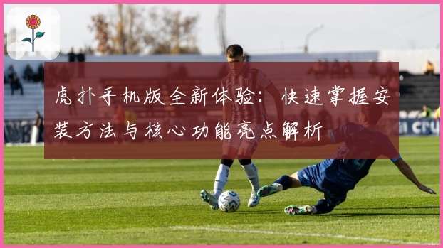 虎扑手机版全新体验：快速掌握安装方法与核心功能亮点解析