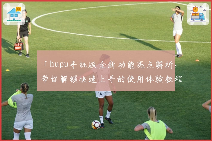 「hupu手机版全新功能亮点解析，带你解锁快速上手的使用体验教程」