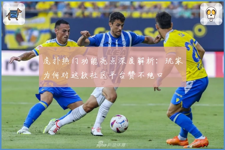 虎扑热门功能亮点深度解析：玩家为何对这款社区平台赞不绝口