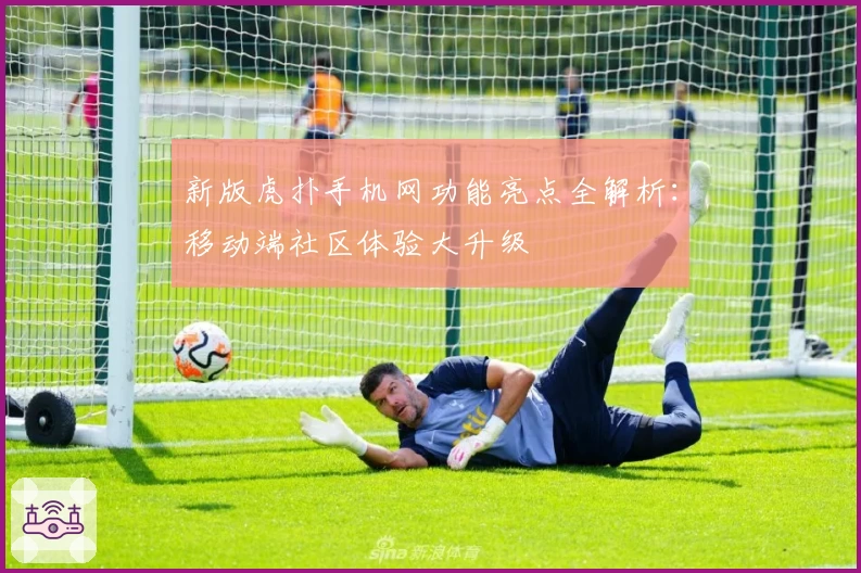 新版虎扑手机网功能亮点全解析：移动端社区体验大升级