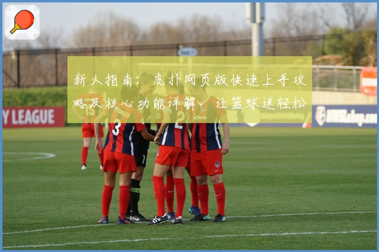 新人指南:虎扑网页版快速上手攻略及核心功能详解,让篮球迷轻松融入社区
