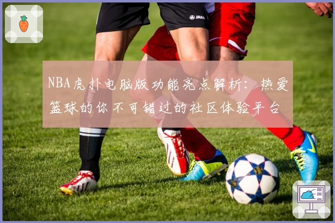 NBA虎扑电脑版功能亮点解析：热爱篮球的你不可错过的社区体验平台