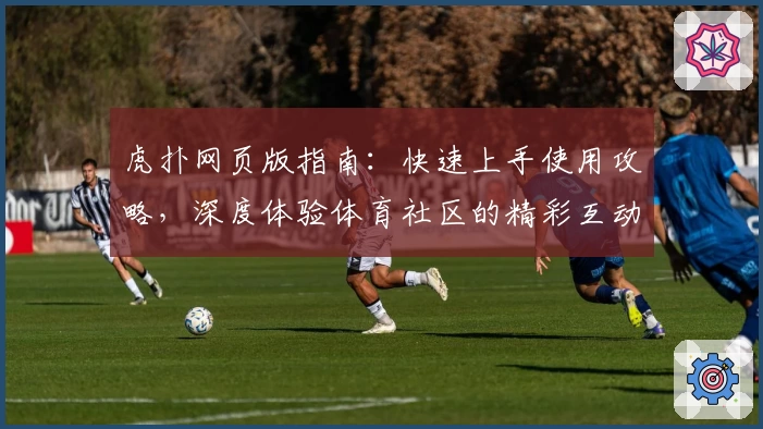 虎扑网页版指南：快速上手使用攻略，深度体验体育社区的精彩互动世界