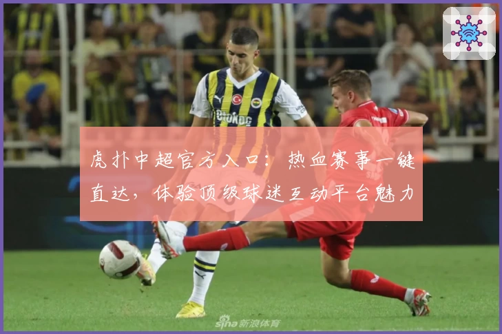 虎扑中超官方入口：热血赛事一键直达，体验顶级球迷互动平台魅力